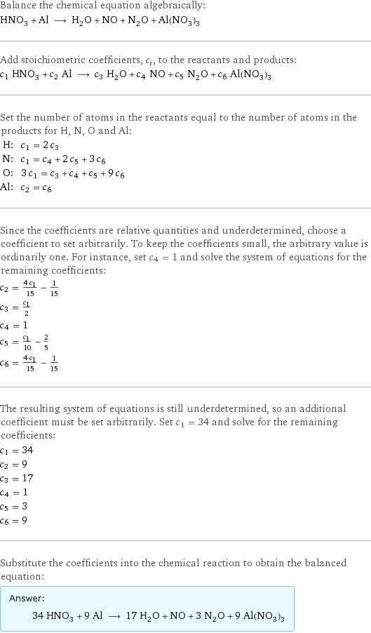 Balance the chemical equation algebraically: HNO_3 + Al ⟶ H_2O + NO + N_2O + Al(NO_3)_3 Add stoichiometric coefficients, c_i, to the reactants and products: c_1 HNO_3 + c_2 Al ⟶ c_3 H_2O + c_4 NO + c_5 N_2O + c_6 Al(NO_3)_3 Set the number of atoms in the reactants equal to the number of atoms in the products for H, N, O and Al: H: | c_1 = 2 c_3 N: | c_1 = c_4 + 2 c_5 + 3 c_6 O: | 3 c_1 = c_3 + c_4 + c_5 + 9 c_6 Al: | c_2 = c_6 Since the coefficients are relative quantities and underdetermined, choose a coefficient to set arbitrarily. To keep the coefficients small, the arbitrary value is ordinarily one. For instance, set c_4 = 1 and solve the system of equations for the remaining coefficients: c_2 = (4 c_1)/15 - 1/15 c_3 = c_1/2 c_4 = 1 c_5 = c_1/10 - 2/5 c_6 = (4 c_1)/15 - 1/15 The resulting system of equations is still underdetermined, so an additional coefficient must be set arbitrarily. Set c_1 = 34 and solve for the remaining coefficients: c_1 = 34 c_2 = 9 c_3 = 17 c_4 = 1 c_5 = 3 c_6 = 9 Substitute the coefficients into the chemical reaction to obtain the balanced equation: Answer: |   | 34 HNO_3 + 9 Al ⟶ 17 H_2O + NO + 3 N_2O + 9 Al(NO_3)_3