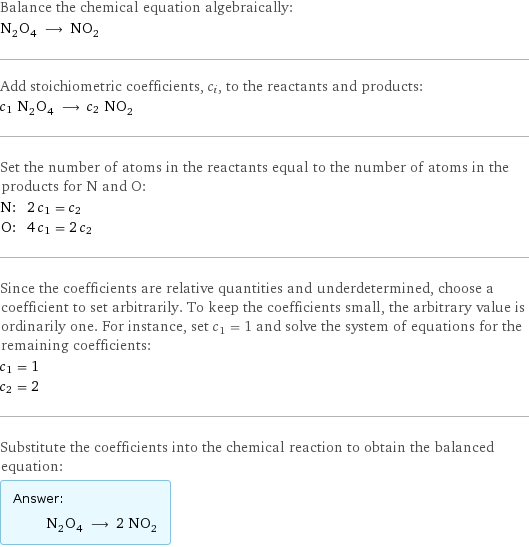 Balance the chemical equation algebraically: N_2O_4 ⟶ NO_2 Add stoichiometric coefficients, c_i, to the reactants and products: c_1 N_2O_4 ⟶ c_2 NO_2 Set the number of atoms in the reactants equal to the number of atoms in the products for N and O: N: | 2 c_1 = c_2 O: | 4 c_1 = 2 c_2 Since the coefficients are relative quantities and underdetermined, choose a coefficient to set arbitrarily. To keep the coefficients small, the arbitrary value is ordinarily one. For instance, set c_1 = 1 and solve the system of equations for the remaining coefficients: c_1 = 1 c_2 = 2 Substitute the coefficients into the chemical reaction to obtain the balanced equation: Answer: |   | N_2O_4 ⟶ 2 NO_2