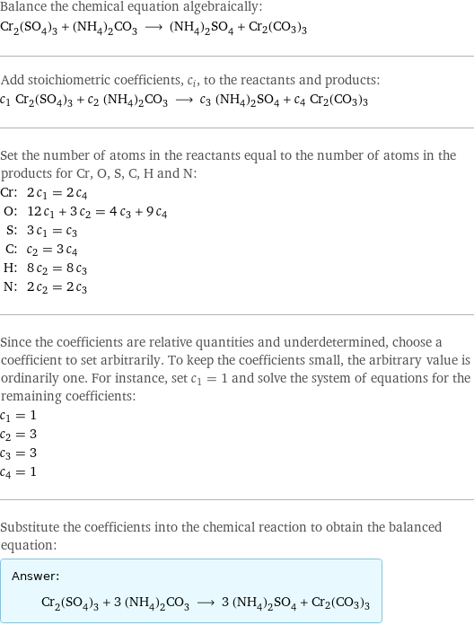 Balance the chemical equation algebraically: Cr_2(SO_4)_3 + (NH_4)_2CO_3 ⟶ (NH_4)_2SO_4 + Cr2(CO3)3 Add stoichiometric coefficients, c_i, to the reactants and products: c_1 Cr_2(SO_4)_3 + c_2 (NH_4)_2CO_3 ⟶ c_3 (NH_4)_2SO_4 + c_4 Cr2(CO3)3 Set the number of atoms in the reactants equal to the number of atoms in the products for Cr, O, S, C, H and N: Cr: | 2 c_1 = 2 c_4 O: | 12 c_1 + 3 c_2 = 4 c_3 + 9 c_4 S: | 3 c_1 = c_3 C: | c_2 = 3 c_4 H: | 8 c_2 = 8 c_3 N: | 2 c_2 = 2 c_3 Since the coefficients are relative quantities and underdetermined, choose a coefficient to set arbitrarily. To keep the coefficients small, the arbitrary value is ordinarily one. For instance, set c_1 = 1 and solve the system of equations for the remaining coefficients: c_1 = 1 c_2 = 3 c_3 = 3 c_4 = 1 Substitute the coefficients into the chemical reaction to obtain the balanced equation: Answer: |   | Cr_2(SO_4)_3 + 3 (NH_4)_2CO_3 ⟶ 3 (NH_4)_2SO_4 + Cr2(CO3)3