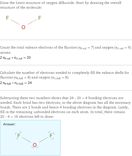 Draw the Lewis structure of oxygen difluoride. Start by drawing the overall structure of the molecule:  Count the total valence electrons of the fluorine (n_F, val = 7) and oxygen (n_O, val = 6) atoms: 2 n_F, val + n_O, val = 20 Calculate the number of electrons needed to completely fill the valence shells for fluorine (n_F, full = 8) and oxygen (n_O, full = 8): 2 n_F, full + n_O, full = 24 Subtracting these two numbers shows that 24 - 20 = 4 bonding electrons are needed. Each bond has two electrons, so the above diagram has all the necessary bonds. There are 2 bonds and hence 4 bonding electrons in the diagram. Lastly, fill in the remaining unbonded electrons on each atom. In total, there remain 20 - 4 = 16 electrons left to draw: Answer: |   | 