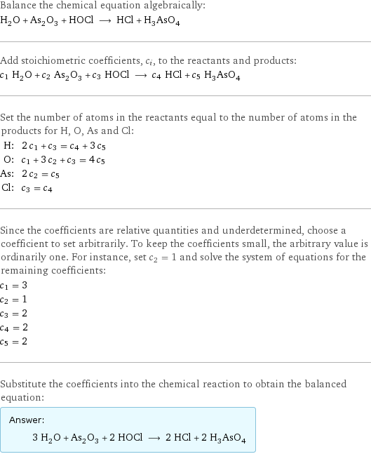 Balance the chemical equation algebraically: H_2O + As_2O_3 + HOCl ⟶ HCl + H_3AsO_4 Add stoichiometric coefficients, c_i, to the reactants and products: c_1 H_2O + c_2 As_2O_3 + c_3 HOCl ⟶ c_4 HCl + c_5 H_3AsO_4 Set the number of atoms in the reactants equal to the number of atoms in the products for H, O, As and Cl: H: | 2 c_1 + c_3 = c_4 + 3 c_5 O: | c_1 + 3 c_2 + c_3 = 4 c_5 As: | 2 c_2 = c_5 Cl: | c_3 = c_4 Since the coefficients are relative quantities and underdetermined, choose a coefficient to set arbitrarily. To keep the coefficients small, the arbitrary value is ordinarily one. For instance, set c_2 = 1 and solve the system of equations for the remaining coefficients: c_1 = 3 c_2 = 1 c_3 = 2 c_4 = 2 c_5 = 2 Substitute the coefficients into the chemical reaction to obtain the balanced equation: Answer: |   | 3 H_2O + As_2O_3 + 2 HOCl ⟶ 2 HCl + 2 H_3AsO_4