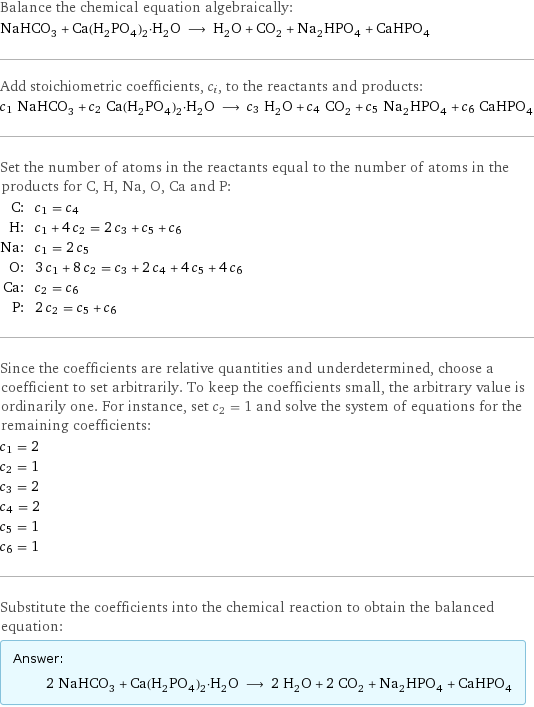 Balance the chemical equation algebraically: NaHCO_3 + Ca(H_2PO_4)_2·H_2O ⟶ H_2O + CO_2 + Na_2HPO_4 + CaHPO_4 Add stoichiometric coefficients, c_i, to the reactants and products: c_1 NaHCO_3 + c_2 Ca(H_2PO_4)_2·H_2O ⟶ c_3 H_2O + c_4 CO_2 + c_5 Na_2HPO_4 + c_6 CaHPO_4 Set the number of atoms in the reactants equal to the number of atoms in the products for C, H, Na, O, Ca and P: C: | c_1 = c_4 H: | c_1 + 4 c_2 = 2 c_3 + c_5 + c_6 Na: | c_1 = 2 c_5 O: | 3 c_1 + 8 c_2 = c_3 + 2 c_4 + 4 c_5 + 4 c_6 Ca: | c_2 = c_6 P: | 2 c_2 = c_5 + c_6 Since the coefficients are relative quantities and underdetermined, choose a coefficient to set arbitrarily. To keep the coefficients small, the arbitrary value is ordinarily one. For instance, set c_2 = 1 and solve the system of equations for the remaining coefficients: c_1 = 2 c_2 = 1 c_3 = 2 c_4 = 2 c_5 = 1 c_6 = 1 Substitute the coefficients into the chemical reaction to obtain the balanced equation: Answer: |   | 2 NaHCO_3 + Ca(H_2PO_4)_2·H_2O ⟶ 2 H_2O + 2 CO_2 + Na_2HPO_4 + CaHPO_4