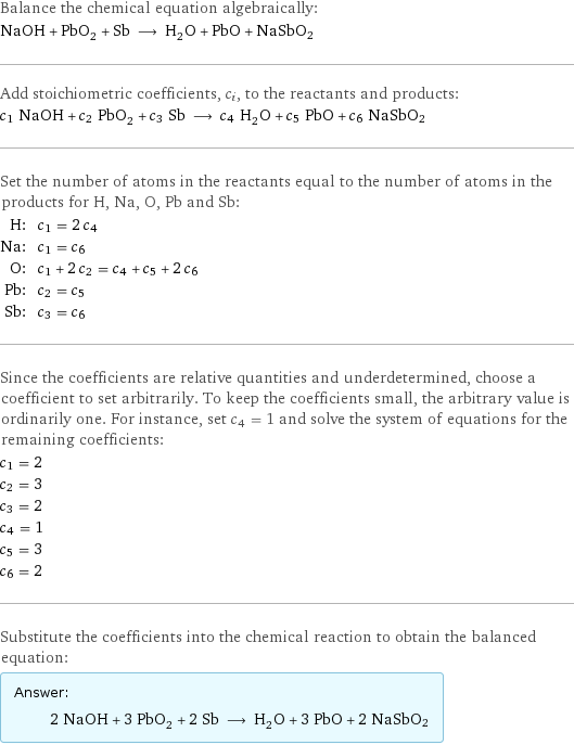 Balance the chemical equation algebraically: NaOH + PbO_2 + Sb ⟶ H_2O + PbO + NaSbO2 Add stoichiometric coefficients, c_i, to the reactants and products: c_1 NaOH + c_2 PbO_2 + c_3 Sb ⟶ c_4 H_2O + c_5 PbO + c_6 NaSbO2 Set the number of atoms in the reactants equal to the number of atoms in the products for H, Na, O, Pb and Sb: H: | c_1 = 2 c_4 Na: | c_1 = c_6 O: | c_1 + 2 c_2 = c_4 + c_5 + 2 c_6 Pb: | c_2 = c_5 Sb: | c_3 = c_6 Since the coefficients are relative quantities and underdetermined, choose a coefficient to set arbitrarily. To keep the coefficients small, the arbitrary value is ordinarily one. For instance, set c_4 = 1 and solve the system of equations for the remaining coefficients: c_1 = 2 c_2 = 3 c_3 = 2 c_4 = 1 c_5 = 3 c_6 = 2 Substitute the coefficients into the chemical reaction to obtain the balanced equation: Answer: |   | 2 NaOH + 3 PbO_2 + 2 Sb ⟶ H_2O + 3 PbO + 2 NaSbO2