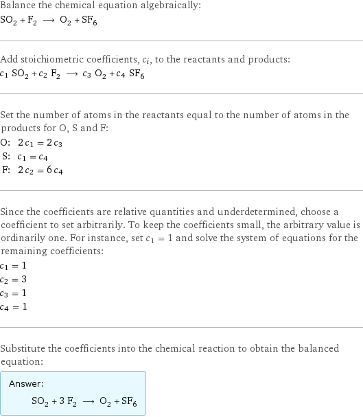 Balance the chemical equation algebraically: SO_2 + F_2 ⟶ O_2 + SF_6 Add stoichiometric coefficients, c_i, to the reactants and products: c_1 SO_2 + c_2 F_2 ⟶ c_3 O_2 + c_4 SF_6 Set the number of atoms in the reactants equal to the number of atoms in the products for O, S and F: O: | 2 c_1 = 2 c_3 S: | c_1 = c_4 F: | 2 c_2 = 6 c_4 Since the coefficients are relative quantities and underdetermined, choose a coefficient to set arbitrarily. To keep the coefficients small, the arbitrary value is ordinarily one. For instance, set c_1 = 1 and solve the system of equations for the remaining coefficients: c_1 = 1 c_2 = 3 c_3 = 1 c_4 = 1 Substitute the coefficients into the chemical reaction to obtain the balanced equation: Answer: |   | SO_2 + 3 F_2 ⟶ O_2 + SF_6