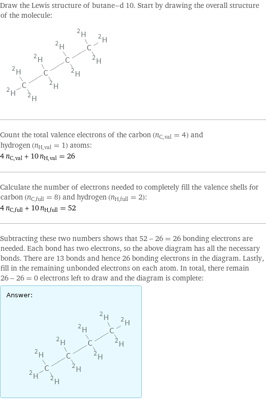 Draw the Lewis structure of butane-d 10. Start by drawing the overall structure of the molecule:  Count the total valence electrons of the carbon (n_C, val = 4) and hydrogen (n_H, val = 1) atoms: 4 n_C, val + 10 n_H, val = 26 Calculate the number of electrons needed to completely fill the valence shells for carbon (n_C, full = 8) and hydrogen (n_H, full = 2): 4 n_C, full + 10 n_H, full = 52 Subtracting these two numbers shows that 52 - 26 = 26 bonding electrons are needed. Each bond has two electrons, so the above diagram has all the necessary bonds. There are 13 bonds and hence 26 bonding electrons in the diagram. Lastly, fill in the remaining unbonded electrons on each atom. In total, there remain 26 - 26 = 0 electrons left to draw and the diagram is complete: Answer: |   | 