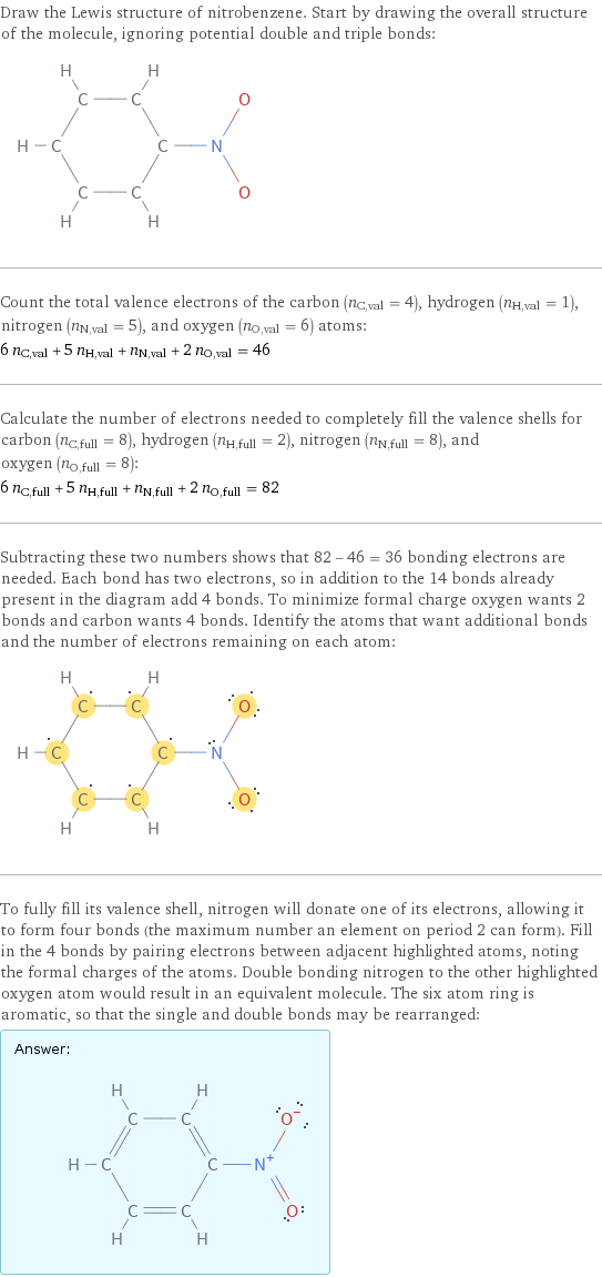 Draw the Lewis structure of nitrobenzene. Start by drawing the overall structure of the molecule, ignoring potential double and triple bonds:  Count the total valence electrons of the carbon (n_C, val = 4), hydrogen (n_H, val = 1), nitrogen (n_N, val = 5), and oxygen (n_O, val = 6) atoms: 6 n_C, val + 5 n_H, val + n_N, val + 2 n_O, val = 46 Calculate the number of electrons needed to completely fill the valence shells for carbon (n_C, full = 8), hydrogen (n_H, full = 2), nitrogen (n_N, full = 8), and oxygen (n_O, full = 8): 6 n_C, full + 5 n_H, full + n_N, full + 2 n_O, full = 82 Subtracting these two numbers shows that 82 - 46 = 36 bonding electrons are needed. Each bond has two electrons, so in addition to the 14 bonds already present in the diagram add 4 bonds. To minimize formal charge oxygen wants 2 bonds and carbon wants 4 bonds. Identify the atoms that want additional bonds and the number of electrons remaining on each atom:  To fully fill its valence shell, nitrogen will donate one of its electrons, allowing it to form four bonds (the maximum number an element on period 2 can form). Fill in the 4 bonds by pairing electrons between adjacent highlighted atoms, noting the formal charges of the atoms. Double bonding nitrogen to the other highlighted oxygen atom would result in an equivalent molecule. The six atom ring is aromatic, so that the single and double bonds may be rearranged: Answer: |   | 