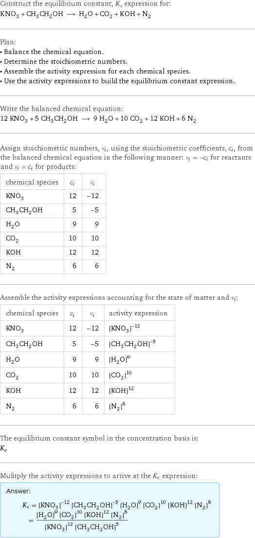 Construct the equilibrium constant, K, expression for: KNO_3 + CH_3CH_2OH ⟶ H_2O + CO_2 + KOH + N_2 Plan: • Balance the chemical equation. • Determine the stoichiometric numbers. • Assemble the activity expression for each chemical species. • Use the activity expressions to build the equilibrium constant expression. Write the balanced chemical equation: 12 KNO_3 + 5 CH_3CH_2OH ⟶ 9 H_2O + 10 CO_2 + 12 KOH + 6 N_2 Assign stoichiometric numbers, ν_i, using the stoichiometric coefficients, c_i, from the balanced chemical equation in the following manner: ν_i = -c_i for reactants and ν_i = c_i for products: chemical species | c_i | ν_i KNO_3 | 12 | -12 CH_3CH_2OH | 5 | -5 H_2O | 9 | 9 CO_2 | 10 | 10 KOH | 12 | 12 N_2 | 6 | 6 Assemble the activity expressions accounting for the state of matter and ν_i: chemical species | c_i | ν_i | activity expression KNO_3 | 12 | -12 | ([KNO3])^(-12) CH_3CH_2OH | 5 | -5 | ([CH3CH2OH])^(-5) H_2O | 9 | 9 | ([H2O])^9 CO_2 | 10 | 10 | ([CO2])^10 KOH | 12 | 12 | ([KOH])^12 N_2 | 6 | 6 | ([N2])^6 The equilibrium constant symbol in the concentration basis is: K_c Mulitply the activity expressions to arrive at the K_c expression: Answer: |   | K_c = ([KNO3])^(-12) ([CH3CH2OH])^(-5) ([H2O])^9 ([CO2])^10 ([KOH])^12 ([N2])^6 = (([H2O])^9 ([CO2])^10 ([KOH])^12 ([N2])^6)/(([KNO3])^12 ([CH3CH2OH])^5)