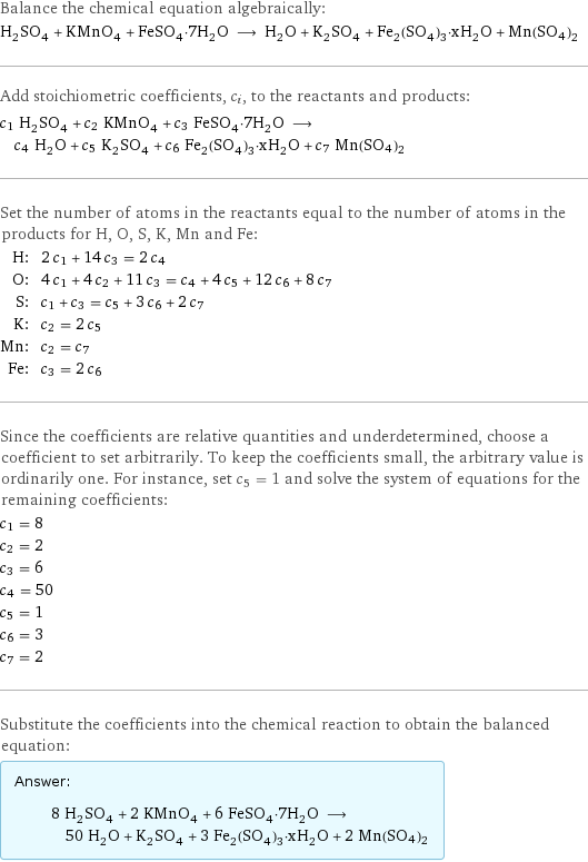 Balance the chemical equation algebraically: H_2SO_4 + KMnO_4 + FeSO_4·7H_2O ⟶ H_2O + K_2SO_4 + Fe_2(SO_4)_3·xH_2O + Mn(SO4)2 Add stoichiometric coefficients, c_i, to the reactants and products: c_1 H_2SO_4 + c_2 KMnO_4 + c_3 FeSO_4·7H_2O ⟶ c_4 H_2O + c_5 K_2SO_4 + c_6 Fe_2(SO_4)_3·xH_2O + c_7 Mn(SO4)2 Set the number of atoms in the reactants equal to the number of atoms in the products for H, O, S, K, Mn and Fe: H: | 2 c_1 + 14 c_3 = 2 c_4 O: | 4 c_1 + 4 c_2 + 11 c_3 = c_4 + 4 c_5 + 12 c_6 + 8 c_7 S: | c_1 + c_3 = c_5 + 3 c_6 + 2 c_7 K: | c_2 = 2 c_5 Mn: | c_2 = c_7 Fe: | c_3 = 2 c_6 Since the coefficients are relative quantities and underdetermined, choose a coefficient to set arbitrarily. To keep the coefficients small, the arbitrary value is ordinarily one. For instance, set c_5 = 1 and solve the system of equations for the remaining coefficients: c_1 = 8 c_2 = 2 c_3 = 6 c_4 = 50 c_5 = 1 c_6 = 3 c_7 = 2 Substitute the coefficients into the chemical reaction to obtain the balanced equation: Answer: |   | 8 H_2SO_4 + 2 KMnO_4 + 6 FeSO_4·7H_2O ⟶ 50 H_2O + K_2SO_4 + 3 Fe_2(SO_4)_3·xH_2O + 2 Mn(SO4)2