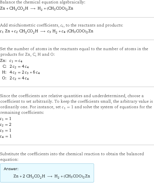 Balance the chemical equation algebraically: Zn + CH_3CO_2H ⟶ H_2 + (CH3COO)2Zn Add stoichiometric coefficients, c_i, to the reactants and products: c_1 Zn + c_2 CH_3CO_2H ⟶ c_3 H_2 + c_4 (CH3COO)2Zn Set the number of atoms in the reactants equal to the number of atoms in the products for Zn, C, H and O: Zn: | c_1 = c_4 C: | 2 c_2 = 4 c_4 H: | 4 c_2 = 2 c_3 + 6 c_4 O: | 2 c_2 = 4 c_4 Since the coefficients are relative quantities and underdetermined, choose a coefficient to set arbitrarily. To keep the coefficients small, the arbitrary value is ordinarily one. For instance, set c_1 = 1 and solve the system of equations for the remaining coefficients: c_1 = 1 c_2 = 2 c_3 = 1 c_4 = 1 Substitute the coefficients into the chemical reaction to obtain the balanced equation: Answer: |   | Zn + 2 CH_3CO_2H ⟶ H_2 + (CH3COO)2Zn