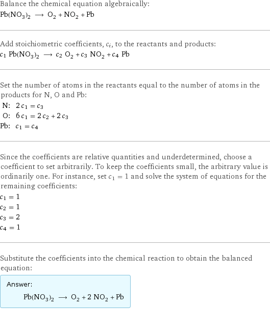 Balance the chemical equation algebraically: Pb(NO_3)_2 ⟶ O_2 + NO_2 + Pb Add stoichiometric coefficients, c_i, to the reactants and products: c_1 Pb(NO_3)_2 ⟶ c_2 O_2 + c_3 NO_2 + c_4 Pb Set the number of atoms in the reactants equal to the number of atoms in the products for N, O and Pb: N: | 2 c_1 = c_3 O: | 6 c_1 = 2 c_2 + 2 c_3 Pb: | c_1 = c_4 Since the coefficients are relative quantities and underdetermined, choose a coefficient to set arbitrarily. To keep the coefficients small, the arbitrary value is ordinarily one. For instance, set c_1 = 1 and solve the system of equations for the remaining coefficients: c_1 = 1 c_2 = 1 c_3 = 2 c_4 = 1 Substitute the coefficients into the chemical reaction to obtain the balanced equation: Answer: |   | Pb(NO_3)_2 ⟶ O_2 + 2 NO_2 + Pb