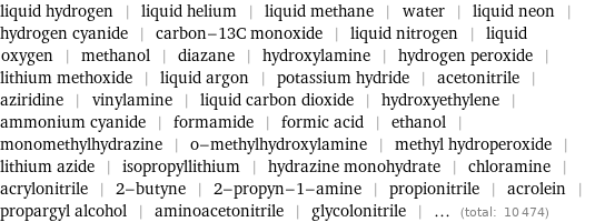 liquid hydrogen | liquid helium | liquid methane | water | liquid neon | hydrogen cyanide | carbon-13C monoxide | liquid nitrogen | liquid oxygen | methanol | diazane | hydroxylamine | hydrogen peroxide | lithium methoxide | liquid argon | potassium hydride | acetonitrile | aziridine | vinylamine | liquid carbon dioxide | hydroxyethylene | ammonium cyanide | formamide | formic acid | ethanol | monomethylhydrazine | o-methylhydroxylamine | methyl hydroperoxide | lithium azide | isopropyllithium | hydrazine monohydrate | chloramine | acrylonitrile | 2-butyne | 2-propyn-1-amine | propionitrile | acrolein | propargyl alcohol | aminoacetonitrile | glycolonitrile | ... (total: 10474)