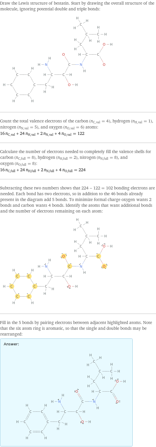 Draw the Lewis structure of bestatin. Start by drawing the overall structure of the molecule, ignoring potential double and triple bonds:  Count the total valence electrons of the carbon (n_C, val = 4), hydrogen (n_H, val = 1), nitrogen (n_N, val = 5), and oxygen (n_O, val = 6) atoms: 16 n_C, val + 24 n_H, val + 2 n_N, val + 4 n_O, val = 122 Calculate the number of electrons needed to completely fill the valence shells for carbon (n_C, full = 8), hydrogen (n_H, full = 2), nitrogen (n_N, full = 8), and oxygen (n_O, full = 8): 16 n_C, full + 24 n_H, full + 2 n_N, full + 4 n_O, full = 224 Subtracting these two numbers shows that 224 - 122 = 102 bonding electrons are needed. Each bond has two electrons, so in addition to the 46 bonds already present in the diagram add 5 bonds. To minimize formal charge oxygen wants 2 bonds and carbon wants 4 bonds. Identify the atoms that want additional bonds and the number of electrons remaining on each atom:  Fill in the 5 bonds by pairing electrons between adjacent highlighted atoms. Note that the six atom ring is aromatic, so that the single and double bonds may be rearranged: Answer: |   | 