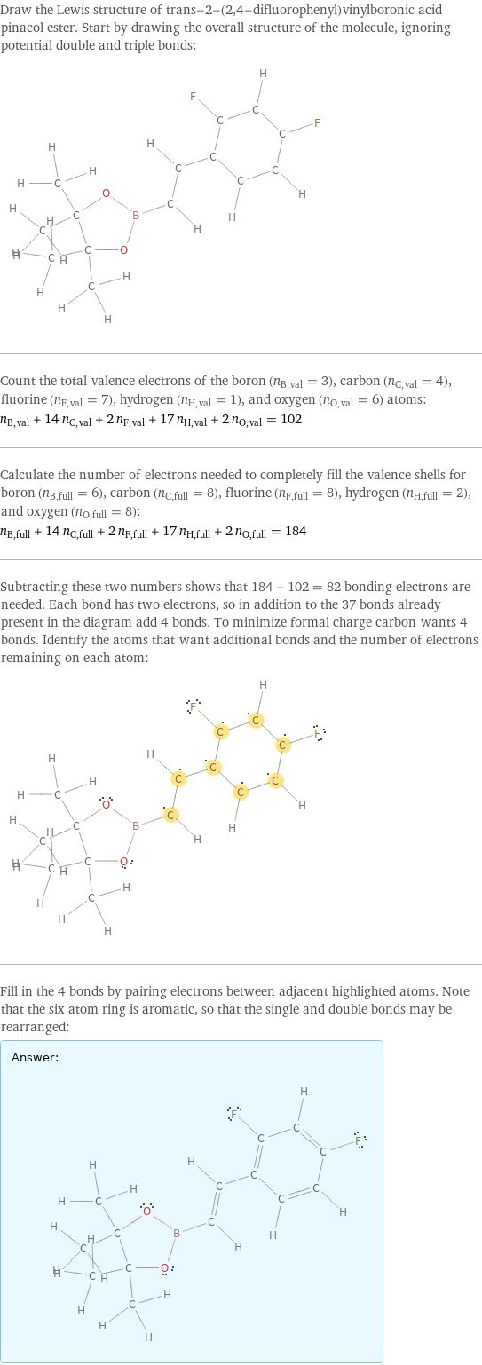 Draw the Lewis structure of trans-2-(2, 4-difluorophenyl)vinylboronic acid pinacol ester. Start by drawing the overall structure of the molecule, ignoring potential double and triple bonds:  Count the total valence electrons of the boron (n_B, val = 3), carbon (n_C, val = 4), fluorine (n_F, val = 7), hydrogen (n_H, val = 1), and oxygen (n_O, val = 6) atoms: n_B, val + 14 n_C, val + 2 n_F, val + 17 n_H, val + 2 n_O, val = 102 Calculate the number of electrons needed to completely fill the valence shells for boron (n_B, full = 6), carbon (n_C, full = 8), fluorine (n_F, full = 8), hydrogen (n_H, full = 2), and oxygen (n_O, full = 8): n_B, full + 14 n_C, full + 2 n_F, full + 17 n_H, full + 2 n_O, full = 184 Subtracting these two numbers shows that 184 - 102 = 82 bonding electrons are needed. Each bond has two electrons, so in addition to the 37 bonds already present in the diagram add 4 bonds. To minimize formal charge carbon wants 4 bonds. Identify the atoms that want additional bonds and the number of electrons remaining on each atom:  Fill in the 4 bonds by pairing electrons between adjacent highlighted atoms. Note that the six atom ring is aromatic, so that the single and double bonds may be rearranged: Answer: |   | 