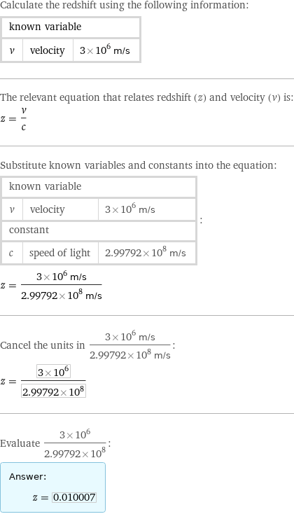 Calculate the redshift using the following information: known variable | |  v | velocity | 3×10^6 m/s The relevant equation that relates redshift (z) and velocity (v) is: z = v/c Substitute known variables and constants into the equation: known variable | |  v | velocity | 3×10^6 m/s constant | |  c | speed of light | 2.99792×10^8 m/s | : z = (3×10^6 m/s)/(2.99792×10^8 m/s) Cancel the units in (3×10^6 m/s)/(2.99792×10^8 m/s): z = (3×10^6)/(2.99792×10^8) Evaluate (3×10^6)/(2.99792×10^8): Answer: |   | z = 0.010007