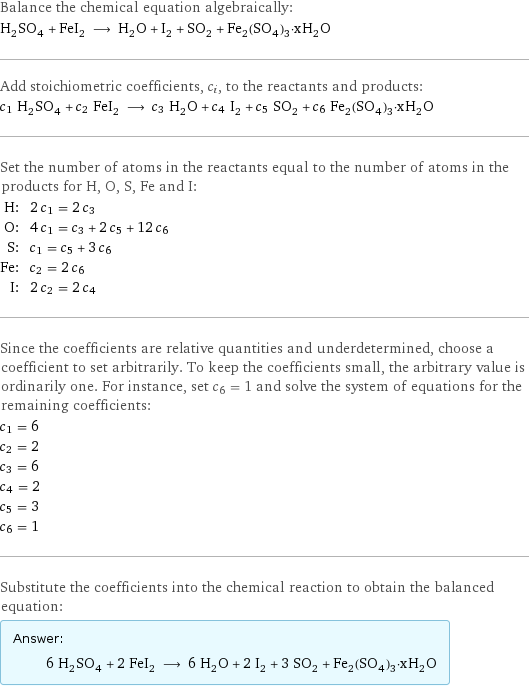 Balance the chemical equation algebraically: H_2SO_4 + FeI_2 ⟶ H_2O + I_2 + SO_2 + Fe_2(SO_4)_3·xH_2O Add stoichiometric coefficients, c_i, to the reactants and products: c_1 H_2SO_4 + c_2 FeI_2 ⟶ c_3 H_2O + c_4 I_2 + c_5 SO_2 + c_6 Fe_2(SO_4)_3·xH_2O Set the number of atoms in the reactants equal to the number of atoms in the products for H, O, S, Fe and I: H: | 2 c_1 = 2 c_3 O: | 4 c_1 = c_3 + 2 c_5 + 12 c_6 S: | c_1 = c_5 + 3 c_6 Fe: | c_2 = 2 c_6 I: | 2 c_2 = 2 c_4 Since the coefficients are relative quantities and underdetermined, choose a coefficient to set arbitrarily. To keep the coefficients small, the arbitrary value is ordinarily one. For instance, set c_6 = 1 and solve the system of equations for the remaining coefficients: c_1 = 6 c_2 = 2 c_3 = 6 c_4 = 2 c_5 = 3 c_6 = 1 Substitute the coefficients into the chemical reaction to obtain the balanced equation: Answer: |   | 6 H_2SO_4 + 2 FeI_2 ⟶ 6 H_2O + 2 I_2 + 3 SO_2 + Fe_2(SO_4)_3·xH_2O