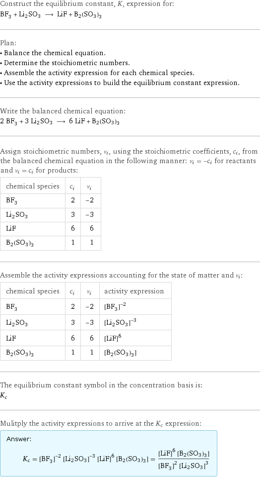 Construct the equilibrium constant, K, expression for: BF_3 + Li2SO3 ⟶ LiF + B2(SO3)3 Plan: • Balance the chemical equation. • Determine the stoichiometric numbers. • Assemble the activity expression for each chemical species. • Use the activity expressions to build the equilibrium constant expression. Write the balanced chemical equation: 2 BF_3 + 3 Li2SO3 ⟶ 6 LiF + B2(SO3)3 Assign stoichiometric numbers, ν_i, using the stoichiometric coefficients, c_i, from the balanced chemical equation in the following manner: ν_i = -c_i for reactants and ν_i = c_i for products: chemical species | c_i | ν_i BF_3 | 2 | -2 Li2SO3 | 3 | -3 LiF | 6 | 6 B2(SO3)3 | 1 | 1 Assemble the activity expressions accounting for the state of matter and ν_i: chemical species | c_i | ν_i | activity expression BF_3 | 2 | -2 | ([BF3])^(-2) Li2SO3 | 3 | -3 | ([Li2SO3])^(-3) LiF | 6 | 6 | ([LiF])^6 B2(SO3)3 | 1 | 1 | [B2(SO3)3] The equilibrium constant symbol in the concentration basis is: K_c Mulitply the activity expressions to arrive at the K_c expression: Answer: |   | K_c = ([BF3])^(-2) ([Li2SO3])^(-3) ([LiF])^6 [B2(SO3)3] = (([LiF])^6 [B2(SO3)3])/(([BF3])^2 ([Li2SO3])^3)