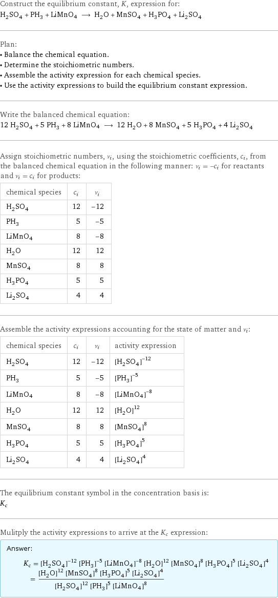 Construct the equilibrium constant, K, expression for: H_2SO_4 + PH_3 + LiMnO4 ⟶ H_2O + MnSO_4 + H_3PO_4 + Li_2SO_4 Plan: • Balance the chemical equation. • Determine the stoichiometric numbers. • Assemble the activity expression for each chemical species. • Use the activity expressions to build the equilibrium constant expression. Write the balanced chemical equation: 12 H_2SO_4 + 5 PH_3 + 8 LiMnO4 ⟶ 12 H_2O + 8 MnSO_4 + 5 H_3PO_4 + 4 Li_2SO_4 Assign stoichiometric numbers, ν_i, using the stoichiometric coefficients, c_i, from the balanced chemical equation in the following manner: ν_i = -c_i for reactants and ν_i = c_i for products: chemical species | c_i | ν_i H_2SO_4 | 12 | -12 PH_3 | 5 | -5 LiMnO4 | 8 | -8 H_2O | 12 | 12 MnSO_4 | 8 | 8 H_3PO_4 | 5 | 5 Li_2SO_4 | 4 | 4 Assemble the activity expressions accounting for the state of matter and ν_i: chemical species | c_i | ν_i | activity expression H_2SO_4 | 12 | -12 | ([H2SO4])^(-12) PH_3 | 5 | -5 | ([PH3])^(-5) LiMnO4 | 8 | -8 | ([LiMnO4])^(-8) H_2O | 12 | 12 | ([H2O])^12 MnSO_4 | 8 | 8 | ([MnSO4])^8 H_3PO_4 | 5 | 5 | ([H3PO4])^5 Li_2SO_4 | 4 | 4 | ([Li2SO4])^4 The equilibrium constant symbol in the concentration basis is: K_c Mulitply the activity expressions to arrive at the K_c expression: Answer: |   | K_c = ([H2SO4])^(-12) ([PH3])^(-5) ([LiMnO4])^(-8) ([H2O])^12 ([MnSO4])^8 ([H3PO4])^5 ([Li2SO4])^4 = (([H2O])^12 ([MnSO4])^8 ([H3PO4])^5 ([Li2SO4])^4)/(([H2SO4])^12 ([PH3])^5 ([LiMnO4])^8)