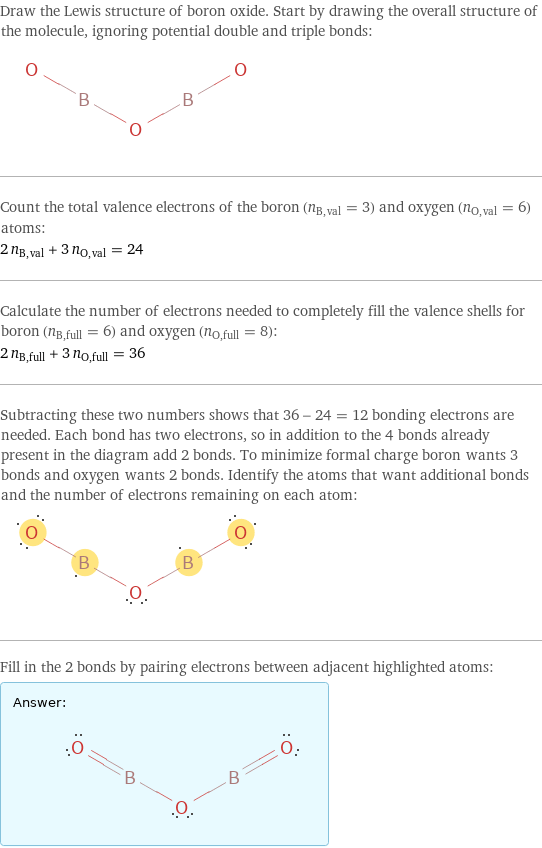 Draw the Lewis structure of boron oxide. Start by drawing the overall structure of the molecule, ignoring potential double and triple bonds:  Count the total valence electrons of the boron (n_B, val = 3) and oxygen (n_O, val = 6) atoms: 2 n_B, val + 3 n_O, val = 24 Calculate the number of electrons needed to completely fill the valence shells for boron (n_B, full = 6) and oxygen (n_O, full = 8): 2 n_B, full + 3 n_O, full = 36 Subtracting these two numbers shows that 36 - 24 = 12 bonding electrons are needed. Each bond has two electrons, so in addition to the 4 bonds already present in the diagram add 2 bonds. To minimize formal charge boron wants 3 bonds and oxygen wants 2 bonds. Identify the atoms that want additional bonds and the number of electrons remaining on each atom:  Fill in the 2 bonds by pairing electrons between adjacent highlighted atoms: Answer: |   | 