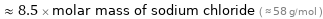  ≈ 8.5 × molar mass of sodium chloride ( ≈ 58 g/mol )