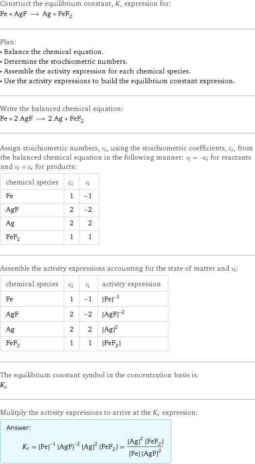 Construct the equilibrium constant, K, expression for: Fe + AgF ⟶ Ag + FeF_2 Plan: • Balance the chemical equation. • Determine the stoichiometric numbers. • Assemble the activity expression for each chemical species. • Use the activity expressions to build the equilibrium constant expression. Write the balanced chemical equation: Fe + 2 AgF ⟶ 2 Ag + FeF_2 Assign stoichiometric numbers, ν_i, using the stoichiometric coefficients, c_i, from the balanced chemical equation in the following manner: ν_i = -c_i for reactants and ν_i = c_i for products: chemical species | c_i | ν_i Fe | 1 | -1 AgF | 2 | -2 Ag | 2 | 2 FeF_2 | 1 | 1 Assemble the activity expressions accounting for the state of matter and ν_i: chemical species | c_i | ν_i | activity expression Fe | 1 | -1 | ([Fe])^(-1) AgF | 2 | -2 | ([AgF])^(-2) Ag | 2 | 2 | ([Ag])^2 FeF_2 | 1 | 1 | [FeF2] The equilibrium constant symbol in the concentration basis is: K_c Mulitply the activity expressions to arrive at the K_c expression: Answer: |   | K_c = ([Fe])^(-1) ([AgF])^(-2) ([Ag])^2 [FeF2] = (([Ag])^2 [FeF2])/([Fe] ([AgF])^2)