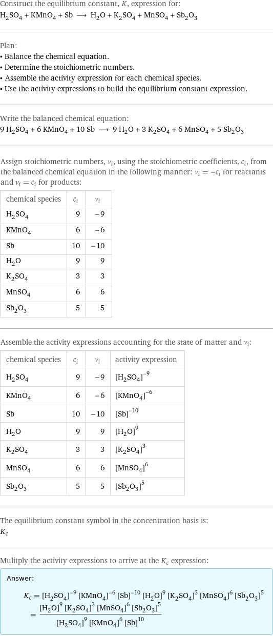 Construct the equilibrium constant, K, expression for: H_2SO_4 + KMnO_4 + Sb ⟶ H_2O + K_2SO_4 + MnSO_4 + Sb_2O_3 Plan: • Balance the chemical equation. • Determine the stoichiometric numbers. • Assemble the activity expression for each chemical species. • Use the activity expressions to build the equilibrium constant expression. Write the balanced chemical equation: 9 H_2SO_4 + 6 KMnO_4 + 10 Sb ⟶ 9 H_2O + 3 K_2SO_4 + 6 MnSO_4 + 5 Sb_2O_3 Assign stoichiometric numbers, ν_i, using the stoichiometric coefficients, c_i, from the balanced chemical equation in the following manner: ν_i = -c_i for reactants and ν_i = c_i for products: chemical species | c_i | ν_i H_2SO_4 | 9 | -9 KMnO_4 | 6 | -6 Sb | 10 | -10 H_2O | 9 | 9 K_2SO_4 | 3 | 3 MnSO_4 | 6 | 6 Sb_2O_3 | 5 | 5 Assemble the activity expressions accounting for the state of matter and ν_i: chemical species | c_i | ν_i | activity expression H_2SO_4 | 9 | -9 | ([H2SO4])^(-9) KMnO_4 | 6 | -6 | ([KMnO4])^(-6) Sb | 10 | -10 | ([Sb])^(-10) H_2O | 9 | 9 | ([H2O])^9 K_2SO_4 | 3 | 3 | ([K2SO4])^3 MnSO_4 | 6 | 6 | ([MnSO4])^6 Sb_2O_3 | 5 | 5 | ([Sb2O3])^5 The equilibrium constant symbol in the concentration basis is: K_c Mulitply the activity expressions to arrive at the K_c expression: Answer: |   | K_c = ([H2SO4])^(-9) ([KMnO4])^(-6) ([Sb])^(-10) ([H2O])^9 ([K2SO4])^3 ([MnSO4])^6 ([Sb2O3])^5 = (([H2O])^9 ([K2SO4])^3 ([MnSO4])^6 ([Sb2O3])^5)/(([H2SO4])^9 ([KMnO4])^6 ([Sb])^10)