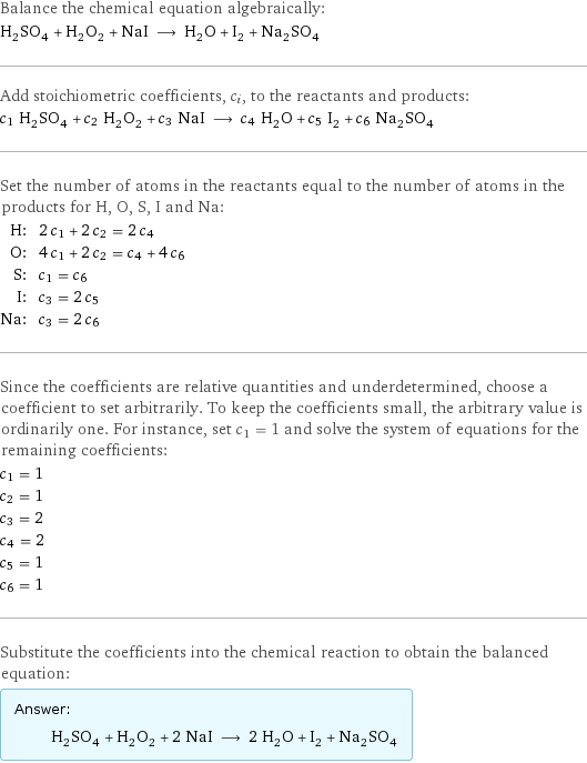 Balance the chemical equation algebraically: H_2SO_4 + H_2O_2 + NaI ⟶ H_2O + I_2 + Na_2SO_4 Add stoichiometric coefficients, c_i, to the reactants and products: c_1 H_2SO_4 + c_2 H_2O_2 + c_3 NaI ⟶ c_4 H_2O + c_5 I_2 + c_6 Na_2SO_4 Set the number of atoms in the reactants equal to the number of atoms in the products for H, O, S, I and Na: H: | 2 c_1 + 2 c_2 = 2 c_4 O: | 4 c_1 + 2 c_2 = c_4 + 4 c_6 S: | c_1 = c_6 I: | c_3 = 2 c_5 Na: | c_3 = 2 c_6 Since the coefficients are relative quantities and underdetermined, choose a coefficient to set arbitrarily. To keep the coefficients small, the arbitrary value is ordinarily one. For instance, set c_1 = 1 and solve the system of equations for the remaining coefficients: c_1 = 1 c_2 = 1 c_3 = 2 c_4 = 2 c_5 = 1 c_6 = 1 Substitute the coefficients into the chemical reaction to obtain the balanced equation: Answer: |   | H_2SO_4 + H_2O_2 + 2 NaI ⟶ 2 H_2O + I_2 + Na_2SO_4