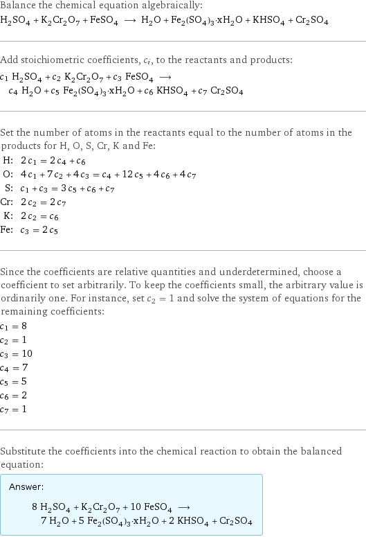 Balance the chemical equation algebraically: H_2SO_4 + K_2Cr_2O_7 + FeSO_4 ⟶ H_2O + Fe_2(SO_4)_3·xH_2O + KHSO_4 + Cr2SO4 Add stoichiometric coefficients, c_i, to the reactants and products: c_1 H_2SO_4 + c_2 K_2Cr_2O_7 + c_3 FeSO_4 ⟶ c_4 H_2O + c_5 Fe_2(SO_4)_3·xH_2O + c_6 KHSO_4 + c_7 Cr2SO4 Set the number of atoms in the reactants equal to the number of atoms in the products for H, O, S, Cr, K and Fe: H: | 2 c_1 = 2 c_4 + c_6 O: | 4 c_1 + 7 c_2 + 4 c_3 = c_4 + 12 c_5 + 4 c_6 + 4 c_7 S: | c_1 + c_3 = 3 c_5 + c_6 + c_7 Cr: | 2 c_2 = 2 c_7 K: | 2 c_2 = c_6 Fe: | c_3 = 2 c_5 Since the coefficients are relative quantities and underdetermined, choose a coefficient to set arbitrarily. To keep the coefficients small, the arbitrary value is ordinarily one. For instance, set c_2 = 1 and solve the system of equations for the remaining coefficients: c_1 = 8 c_2 = 1 c_3 = 10 c_4 = 7 c_5 = 5 c_6 = 2 c_7 = 1 Substitute the coefficients into the chemical reaction to obtain the balanced equation: Answer: |   | 8 H_2SO_4 + K_2Cr_2O_7 + 10 FeSO_4 ⟶ 7 H_2O + 5 Fe_2(SO_4)_3·xH_2O + 2 KHSO_4 + Cr2SO4