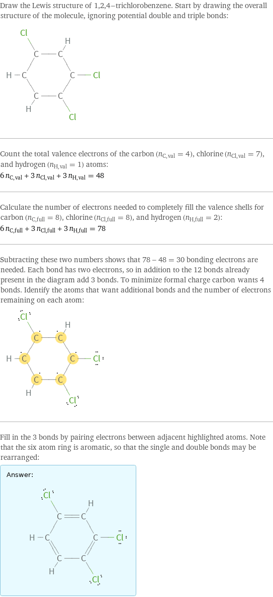 Draw the Lewis structure of 1, 2, 4-trichlorobenzene. Start by drawing the overall structure of the molecule, ignoring potential double and triple bonds:  Count the total valence electrons of the carbon (n_C, val = 4), chlorine (n_Cl, val = 7), and hydrogen (n_H, val = 1) atoms: 6 n_C, val + 3 n_Cl, val + 3 n_H, val = 48 Calculate the number of electrons needed to completely fill the valence shells for carbon (n_C, full = 8), chlorine (n_Cl, full = 8), and hydrogen (n_H, full = 2): 6 n_C, full + 3 n_Cl, full + 3 n_H, full = 78 Subtracting these two numbers shows that 78 - 48 = 30 bonding electrons are needed. Each bond has two electrons, so in addition to the 12 bonds already present in the diagram add 3 bonds. To minimize formal charge carbon wants 4 bonds. Identify the atoms that want additional bonds and the number of electrons remaining on each atom:  Fill in the 3 bonds by pairing electrons between adjacent highlighted atoms. Note that the six atom ring is aromatic, so that the single and double bonds may be rearranged: Answer: |   | 