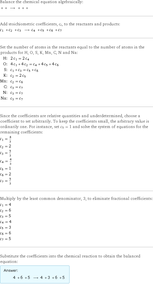 Balance the chemical equation algebraically:  + + ⟶ + + +  Add stoichiometric coefficients, c_i, to the reactants and products: c_1 + c_2 + c_3 ⟶ c_4 + c_5 + c_6 + c_7  Set the number of atoms in the reactants equal to the number of atoms in the products for H, O, S, K, Mn, C, N and Na: H: | 2 c_1 = 2 c_4 O: | 4 c_1 + 4 c_2 = c_4 + 4 c_5 + 4 c_6 S: | c_1 + c_3 = c_5 + c_6 K: | c_2 = 2 c_5 Mn: | c_2 = c_6 C: | c_3 = c_7 N: | c_3 = c_7 Na: | c_3 = c_7 Since the coefficients are relative quantities and underdetermined, choose a coefficient to set arbitrarily. To keep the coefficients small, the arbitrary value is ordinarily one. For instance, set c_5 = 1 and solve the system of equations for the remaining coefficients: c_1 = 4/3 c_2 = 2 c_3 = 5/3 c_4 = 4/3 c_5 = 1 c_6 = 2 c_7 = 5/3 Multiply by the least common denominator, 3, to eliminate fractional coefficients: c_1 = 4 c_2 = 6 c_3 = 5 c_4 = 4 c_5 = 3 c_6 = 6 c_7 = 5 Substitute the coefficients into the chemical reaction to obtain the balanced equation: Answer: |   | 4 + 6 + 5 ⟶ 4 + 3 + 6 + 5 