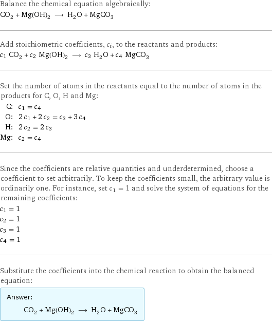 Balance the chemical equation algebraically: CO_2 + Mg(OH)_2 ⟶ H_2O + MgCO_3 Add stoichiometric coefficients, c_i, to the reactants and products: c_1 CO_2 + c_2 Mg(OH)_2 ⟶ c_3 H_2O + c_4 MgCO_3 Set the number of atoms in the reactants equal to the number of atoms in the products for C, O, H and Mg: C: | c_1 = c_4 O: | 2 c_1 + 2 c_2 = c_3 + 3 c_4 H: | 2 c_2 = 2 c_3 Mg: | c_2 = c_4 Since the coefficients are relative quantities and underdetermined, choose a coefficient to set arbitrarily. To keep the coefficients small, the arbitrary value is ordinarily one. For instance, set c_1 = 1 and solve the system of equations for the remaining coefficients: c_1 = 1 c_2 = 1 c_3 = 1 c_4 = 1 Substitute the coefficients into the chemical reaction to obtain the balanced equation: Answer: |   | CO_2 + Mg(OH)_2 ⟶ H_2O + MgCO_3