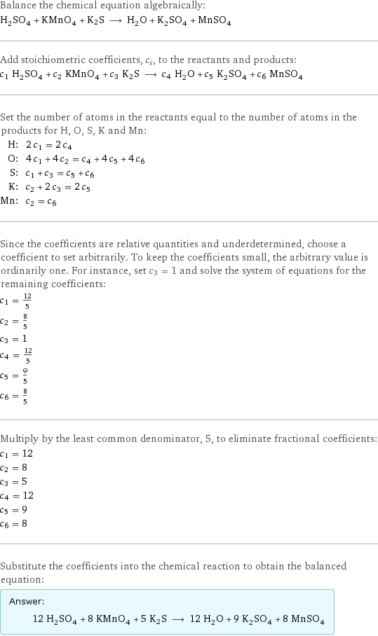 Balance the chemical equation algebraically: H_2SO_4 + KMnO_4 + K2S ⟶ H_2O + K_2SO_4 + MnSO_4 Add stoichiometric coefficients, c_i, to the reactants and products: c_1 H_2SO_4 + c_2 KMnO_4 + c_3 K2S ⟶ c_4 H_2O + c_5 K_2SO_4 + c_6 MnSO_4 Set the number of atoms in the reactants equal to the number of atoms in the products for H, O, S, K and Mn: H: | 2 c_1 = 2 c_4 O: | 4 c_1 + 4 c_2 = c_4 + 4 c_5 + 4 c_6 S: | c_1 + c_3 = c_5 + c_6 K: | c_2 + 2 c_3 = 2 c_5 Mn: | c_2 = c_6 Since the coefficients are relative quantities and underdetermined, choose a coefficient to set arbitrarily. To keep the coefficients small, the arbitrary value is ordinarily one. For instance, set c_3 = 1 and solve the system of equations for the remaining coefficients: c_1 = 12/5 c_2 = 8/5 c_3 = 1 c_4 = 12/5 c_5 = 9/5 c_6 = 8/5 Multiply by the least common denominator, 5, to eliminate fractional coefficients: c_1 = 12 c_2 = 8 c_3 = 5 c_4 = 12 c_5 = 9 c_6 = 8 Substitute the coefficients into the chemical reaction to obtain the balanced equation: Answer: |   | 12 H_2SO_4 + 8 KMnO_4 + 5 K2S ⟶ 12 H_2O + 9 K_2SO_4 + 8 MnSO_4