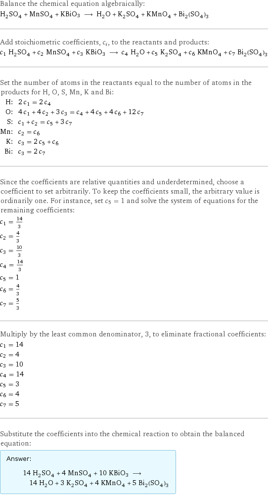 Balance the chemical equation algebraically: H_2SO_4 + MnSO_4 + KBiO3 ⟶ H_2O + K_2SO_4 + KMnO_4 + Bi_2(SO_4)_3 Add stoichiometric coefficients, c_i, to the reactants and products: c_1 H_2SO_4 + c_2 MnSO_4 + c_3 KBiO3 ⟶ c_4 H_2O + c_5 K_2SO_4 + c_6 KMnO_4 + c_7 Bi_2(SO_4)_3 Set the number of atoms in the reactants equal to the number of atoms in the products for H, O, S, Mn, K and Bi: H: | 2 c_1 = 2 c_4 O: | 4 c_1 + 4 c_2 + 3 c_3 = c_4 + 4 c_5 + 4 c_6 + 12 c_7 S: | c_1 + c_2 = c_5 + 3 c_7 Mn: | c_2 = c_6 K: | c_3 = 2 c_5 + c_6 Bi: | c_3 = 2 c_7 Since the coefficients are relative quantities and underdetermined, choose a coefficient to set arbitrarily. To keep the coefficients small, the arbitrary value is ordinarily one. For instance, set c_5 = 1 and solve the system of equations for the remaining coefficients: c_1 = 14/3 c_2 = 4/3 c_3 = 10/3 c_4 = 14/3 c_5 = 1 c_6 = 4/3 c_7 = 5/3 Multiply by the least common denominator, 3, to eliminate fractional coefficients: c_1 = 14 c_2 = 4 c_3 = 10 c_4 = 14 c_5 = 3 c_6 = 4 c_7 = 5 Substitute the coefficients into the chemical reaction to obtain the balanced equation: Answer: |   | 14 H_2SO_4 + 4 MnSO_4 + 10 KBiO3 ⟶ 14 H_2O + 3 K_2SO_4 + 4 KMnO_4 + 5 Bi_2(SO_4)_3