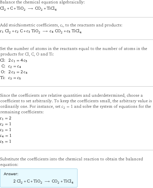 Balance the chemical equation algebraically: Cl_2 + C + TiO_2 ⟶ CO_2 + TiCl_4 Add stoichiometric coefficients, c_i, to the reactants and products: c_1 Cl_2 + c_2 C + c_3 TiO_2 ⟶ c_4 CO_2 + c_5 TiCl_4 Set the number of atoms in the reactants equal to the number of atoms in the products for Cl, C, O and Ti: Cl: | 2 c_1 = 4 c_5 C: | c_2 = c_4 O: | 2 c_3 = 2 c_4 Ti: | c_3 = c_5 Since the coefficients are relative quantities and underdetermined, choose a coefficient to set arbitrarily. To keep the coefficients small, the arbitrary value is ordinarily one. For instance, set c_2 = 1 and solve the system of equations for the remaining coefficients: c_1 = 2 c_2 = 1 c_3 = 1 c_4 = 1 c_5 = 1 Substitute the coefficients into the chemical reaction to obtain the balanced equation: Answer: |   | 2 Cl_2 + C + TiO_2 ⟶ CO_2 + TiCl_4