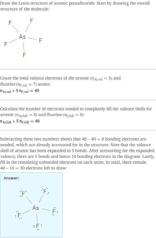 Draw the Lewis structure of arsenic pentafluoride. Start by drawing the overall structure of the molecule:  Count the total valence electrons of the arsenic (n_As, val = 5) and fluorine (n_F, val = 7) atoms: n_As, val + 5 n_F, val = 40 Calculate the number of electrons needed to completely fill the valence shells for arsenic (n_As, full = 8) and fluorine (n_F, full = 8): n_As, full + 5 n_F, full = 48 Subtracting these two numbers shows that 48 - 40 = 8 bonding electrons are needed, which are already accounted for in the structure. Note that the valence shell of arsenic has been expanded to 5 bonds. After accounting for the expanded valence, there are 5 bonds and hence 10 bonding electrons in the diagram. Lastly, fill in the remaining unbonded electrons on each atom. In total, there remain 40 - 10 = 30 electrons left to draw: Answer: |   | 