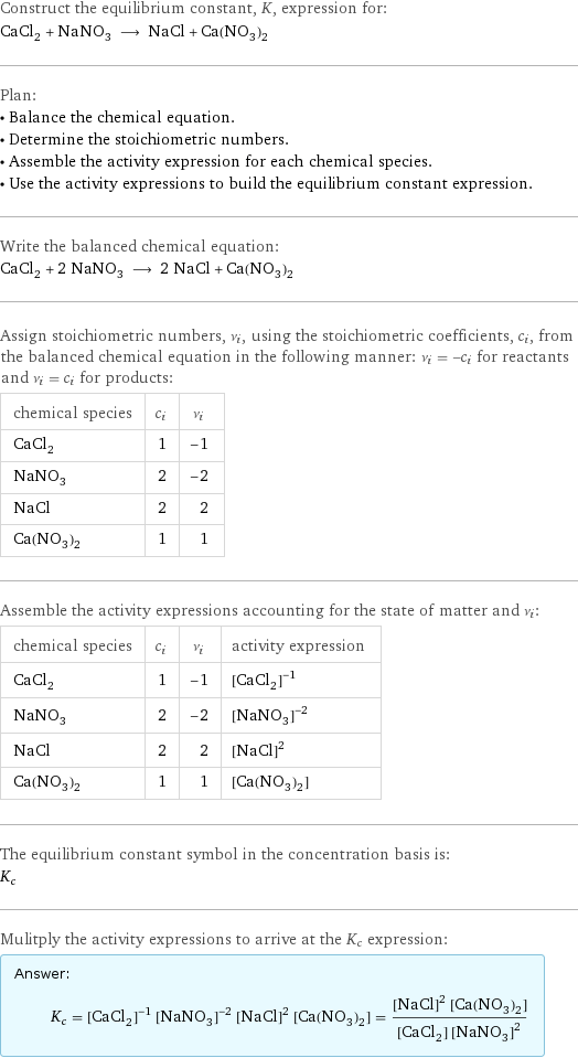 Construct the equilibrium constant, K, expression for: CaCl_2 + NaNO_3 ⟶ NaCl + Ca(NO_3)_2 Plan: • Balance the chemical equation. • Determine the stoichiometric numbers. • Assemble the activity expression for each chemical species. • Use the activity expressions to build the equilibrium constant expression. Write the balanced chemical equation: CaCl_2 + 2 NaNO_3 ⟶ 2 NaCl + Ca(NO_3)_2 Assign stoichiometric numbers, ν_i, using the stoichiometric coefficients, c_i, from the balanced chemical equation in the following manner: ν_i = -c_i for reactants and ν_i = c_i for products: chemical species | c_i | ν_i CaCl_2 | 1 | -1 NaNO_3 | 2 | -2 NaCl | 2 | 2 Ca(NO_3)_2 | 1 | 1 Assemble the activity expressions accounting for the state of matter and ν_i: chemical species | c_i | ν_i | activity expression CaCl_2 | 1 | -1 | ([CaCl2])^(-1) NaNO_3 | 2 | -2 | ([NaNO3])^(-2) NaCl | 2 | 2 | ([NaCl])^2 Ca(NO_3)_2 | 1 | 1 | [Ca(NO3)2] The equilibrium constant symbol in the concentration basis is: K_c Mulitply the activity expressions to arrive at the K_c expression: Answer: |   | K_c = ([CaCl2])^(-1) ([NaNO3])^(-2) ([NaCl])^2 [Ca(NO3)2] = (([NaCl])^2 [Ca(NO3)2])/([CaCl2] ([NaNO3])^2)