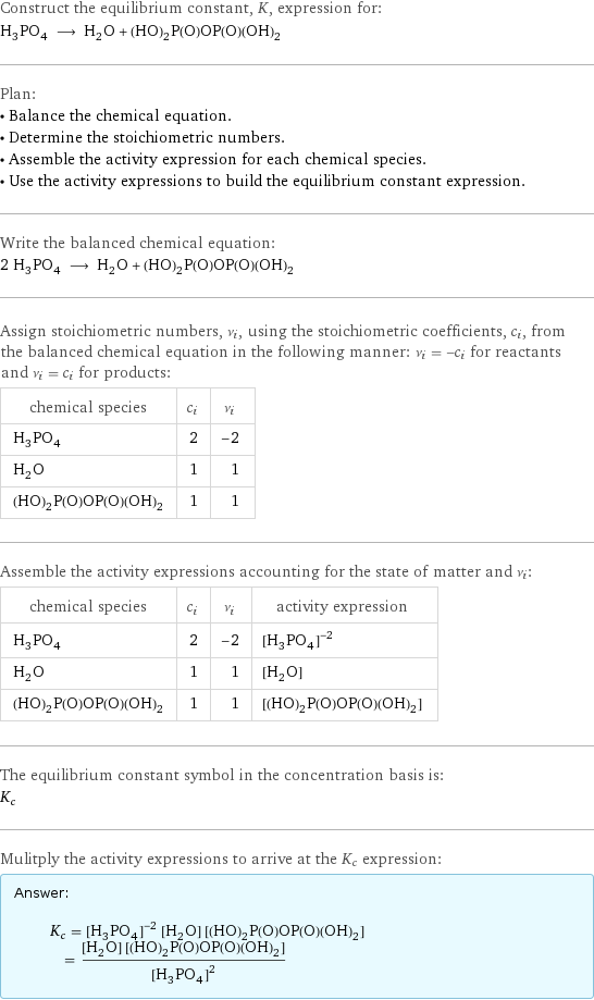 Construct the equilibrium constant, K, expression for: H_3PO_4 ⟶ H_2O + (HO)_2P(O)OP(O)(OH)_2 Plan: • Balance the chemical equation. • Determine the stoichiometric numbers. • Assemble the activity expression for each chemical species. • Use the activity expressions to build the equilibrium constant expression. Write the balanced chemical equation: 2 H_3PO_4 ⟶ H_2O + (HO)_2P(O)OP(O)(OH)_2 Assign stoichiometric numbers, ν_i, using the stoichiometric coefficients, c_i, from the balanced chemical equation in the following manner: ν_i = -c_i for reactants and ν_i = c_i for products: chemical species | c_i | ν_i H_3PO_4 | 2 | -2 H_2O | 1 | 1 (HO)_2P(O)OP(O)(OH)_2 | 1 | 1 Assemble the activity expressions accounting for the state of matter and ν_i: chemical species | c_i | ν_i | activity expression H_3PO_4 | 2 | -2 | ([H3PO4])^(-2) H_2O | 1 | 1 | [H2O] (HO)_2P(O)OP(O)(OH)_2 | 1 | 1 | [(HO)2P(O)OP(O)(OH)2] The equilibrium constant symbol in the concentration basis is: K_c Mulitply the activity expressions to arrive at the K_c expression: Answer: |   | K_c = ([H3PO4])^(-2) [H2O] [(HO)2P(O)OP(O)(OH)2] = ([H2O] [(HO)2P(O)OP(O)(OH)2])/([H3PO4])^2