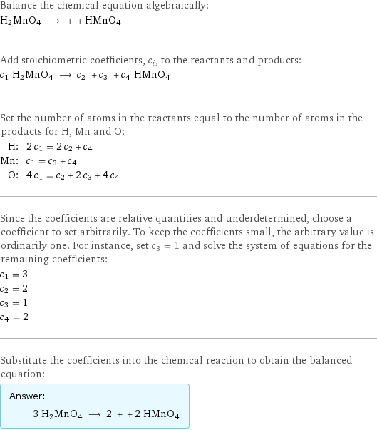 Balance the chemical equation algebraically: H2MnO4 ⟶ + + HMnO4 Add stoichiometric coefficients, c_i, to the reactants and products: c_1 H2MnO4 ⟶ c_2 + c_3 + c_4 HMnO4 Set the number of atoms in the reactants equal to the number of atoms in the products for H, Mn and O: H: | 2 c_1 = 2 c_2 + c_4 Mn: | c_1 = c_3 + c_4 O: | 4 c_1 = c_2 + 2 c_3 + 4 c_4 Since the coefficients are relative quantities and underdetermined, choose a coefficient to set arbitrarily. To keep the coefficients small, the arbitrary value is ordinarily one. For instance, set c_3 = 1 and solve the system of equations for the remaining coefficients: c_1 = 3 c_2 = 2 c_3 = 1 c_4 = 2 Substitute the coefficients into the chemical reaction to obtain the balanced equation: Answer: |   | 3 H2MnO4 ⟶ 2 + + 2 HMnO4