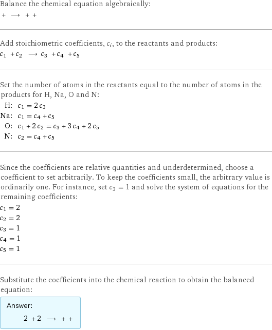 Balance the chemical equation algebraically:  + ⟶ + +  Add stoichiometric coefficients, c_i, to the reactants and products: c_1 + c_2 ⟶ c_3 + c_4 + c_5  Set the number of atoms in the reactants equal to the number of atoms in the products for H, Na, O and N: H: | c_1 = 2 c_3 Na: | c_1 = c_4 + c_5 O: | c_1 + 2 c_2 = c_3 + 3 c_4 + 2 c_5 N: | c_2 = c_4 + c_5 Since the coefficients are relative quantities and underdetermined, choose a coefficient to set arbitrarily. To keep the coefficients small, the arbitrary value is ordinarily one. For instance, set c_3 = 1 and solve the system of equations for the remaining coefficients: c_1 = 2 c_2 = 2 c_3 = 1 c_4 = 1 c_5 = 1 Substitute the coefficients into the chemical reaction to obtain the balanced equation: Answer: |   | 2 + 2 ⟶ + + 