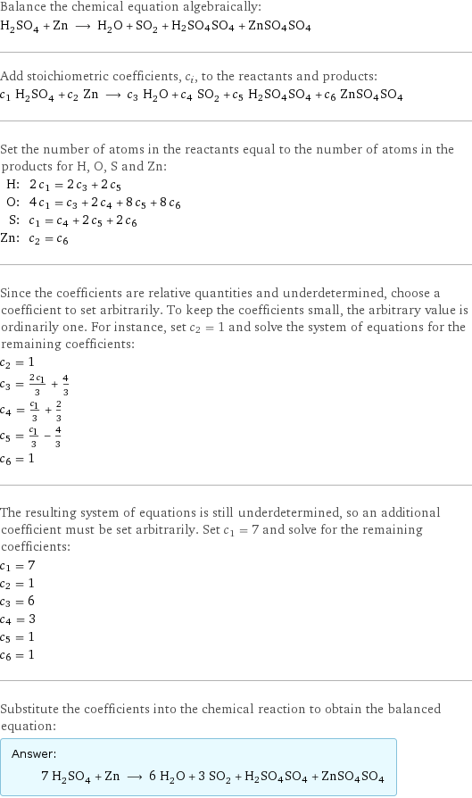 Balance the chemical equation algebraically: H_2SO_4 + Zn ⟶ H_2O + SO_2 + H2SO4SO4 + ZnSO4SO4 Add stoichiometric coefficients, c_i, to the reactants and products: c_1 H_2SO_4 + c_2 Zn ⟶ c_3 H_2O + c_4 SO_2 + c_5 H2SO4SO4 + c_6 ZnSO4SO4 Set the number of atoms in the reactants equal to the number of atoms in the products for H, O, S and Zn: H: | 2 c_1 = 2 c_3 + 2 c_5 O: | 4 c_1 = c_3 + 2 c_4 + 8 c_5 + 8 c_6 S: | c_1 = c_4 + 2 c_5 + 2 c_6 Zn: | c_2 = c_6 Since the coefficients are relative quantities and underdetermined, choose a coefficient to set arbitrarily. To keep the coefficients small, the arbitrary value is ordinarily one. For instance, set c_2 = 1 and solve the system of equations for the remaining coefficients: c_2 = 1 c_3 = (2 c_1)/3 + 4/3 c_4 = c_1/3 + 2/3 c_5 = c_1/3 - 4/3 c_6 = 1 The resulting system of equations is still underdetermined, so an additional coefficient must be set arbitrarily. Set c_1 = 7 and solve for the remaining coefficients: c_1 = 7 c_2 = 1 c_3 = 6 c_4 = 3 c_5 = 1 c_6 = 1 Substitute the coefficients into the chemical reaction to obtain the balanced equation: Answer: |   | 7 H_2SO_4 + Zn ⟶ 6 H_2O + 3 SO_2 + H2SO4SO4 + ZnSO4SO4