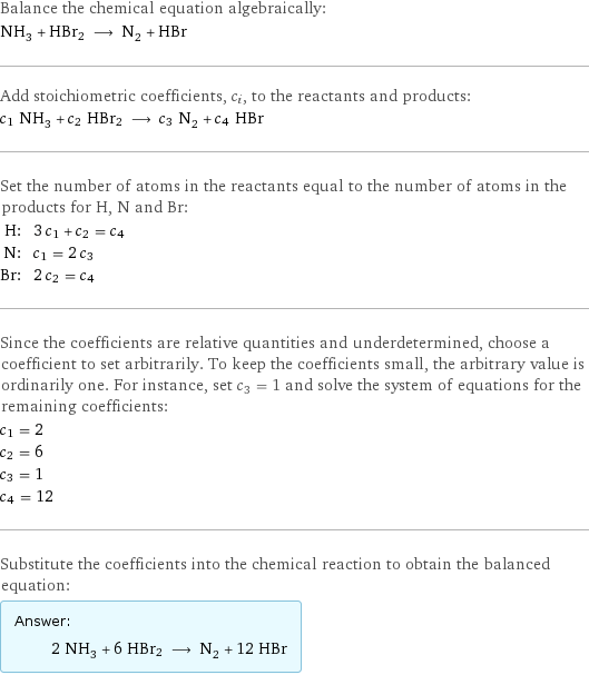 Balance the chemical equation algebraically: NH_3 + HBr2 ⟶ N_2 + HBr Add stoichiometric coefficients, c_i, to the reactants and products: c_1 NH_3 + c_2 HBr2 ⟶ c_3 N_2 + c_4 HBr Set the number of atoms in the reactants equal to the number of atoms in the products for H, N and Br: H: | 3 c_1 + c_2 = c_4 N: | c_1 = 2 c_3 Br: | 2 c_2 = c_4 Since the coefficients are relative quantities and underdetermined, choose a coefficient to set arbitrarily. To keep the coefficients small, the arbitrary value is ordinarily one. For instance, set c_3 = 1 and solve the system of equations for the remaining coefficients: c_1 = 2 c_2 = 6 c_3 = 1 c_4 = 12 Substitute the coefficients into the chemical reaction to obtain the balanced equation: Answer: |   | 2 NH_3 + 6 HBr2 ⟶ N_2 + 12 HBr