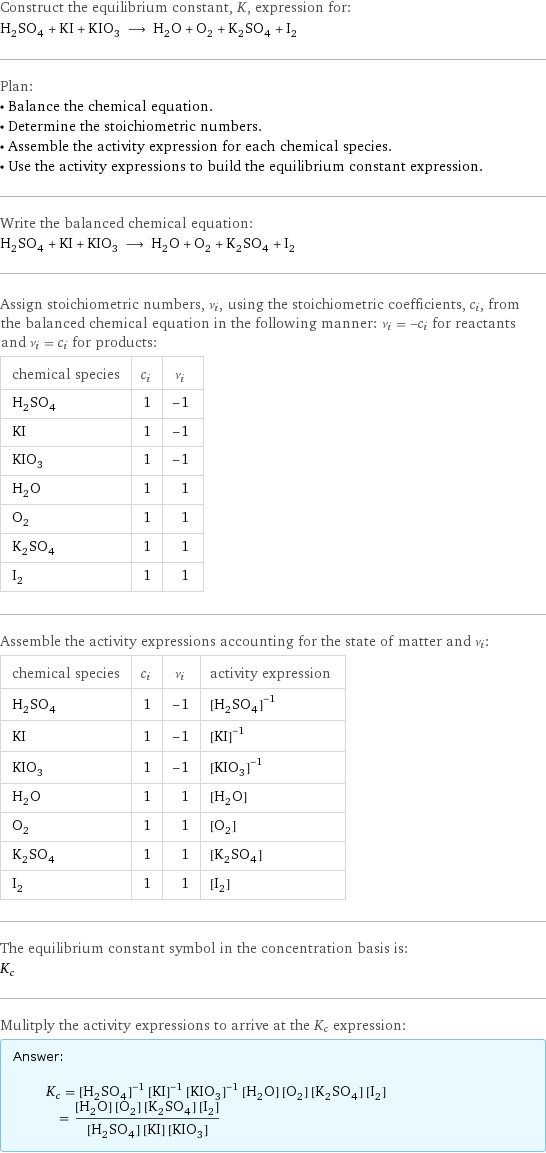 Construct the equilibrium constant, K, expression for: H_2SO_4 + KI + KIO_3 ⟶ H_2O + O_2 + K_2SO_4 + I_2 Plan: • Balance the chemical equation. • Determine the stoichiometric numbers. • Assemble the activity expression for each chemical species. • Use the activity expressions to build the equilibrium constant expression. Write the balanced chemical equation: H_2SO_4 + KI + KIO_3 ⟶ H_2O + O_2 + K_2SO_4 + I_2 Assign stoichiometric numbers, ν_i, using the stoichiometric coefficients, c_i, from the balanced chemical equation in the following manner: ν_i = -c_i for reactants and ν_i = c_i for products: chemical species | c_i | ν_i H_2SO_4 | 1 | -1 KI | 1 | -1 KIO_3 | 1 | -1 H_2O | 1 | 1 O_2 | 1 | 1 K_2SO_4 | 1 | 1 I_2 | 1 | 1 Assemble the activity expressions accounting for the state of matter and ν_i: chemical species | c_i | ν_i | activity expression H_2SO_4 | 1 | -1 | ([H2SO4])^(-1) KI | 1 | -1 | ([KI])^(-1) KIO_3 | 1 | -1 | ([KIO3])^(-1) H_2O | 1 | 1 | [H2O] O_2 | 1 | 1 | [O2] K_2SO_4 | 1 | 1 | [K2SO4] I_2 | 1 | 1 | [I2] The equilibrium constant symbol in the concentration basis is: K_c Mulitply the activity expressions to arrive at the K_c expression: Answer: |   | K_c = ([H2SO4])^(-1) ([KI])^(-1) ([KIO3])^(-1) [H2O] [O2] [K2SO4] [I2] = ([H2O] [O2] [K2SO4] [I2])/([H2SO4] [KI] [KIO3])