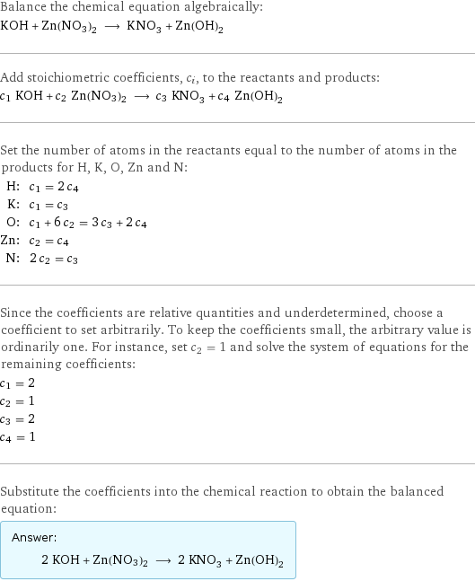 Balance the chemical equation algebraically: KOH + Zn(NO3)2 ⟶ KNO_3 + Zn(OH)_2 Add stoichiometric coefficients, c_i, to the reactants and products: c_1 KOH + c_2 Zn(NO3)2 ⟶ c_3 KNO_3 + c_4 Zn(OH)_2 Set the number of atoms in the reactants equal to the number of atoms in the products for H, K, O, Zn and N: H: | c_1 = 2 c_4 K: | c_1 = c_3 O: | c_1 + 6 c_2 = 3 c_3 + 2 c_4 Zn: | c_2 = c_4 N: | 2 c_2 = c_3 Since the coefficients are relative quantities and underdetermined, choose a coefficient to set arbitrarily. To keep the coefficients small, the arbitrary value is ordinarily one. For instance, set c_2 = 1 and solve the system of equations for the remaining coefficients: c_1 = 2 c_2 = 1 c_3 = 2 c_4 = 1 Substitute the coefficients into the chemical reaction to obtain the balanced equation: Answer: |   | 2 KOH + Zn(NO3)2 ⟶ 2 KNO_3 + Zn(OH)_2