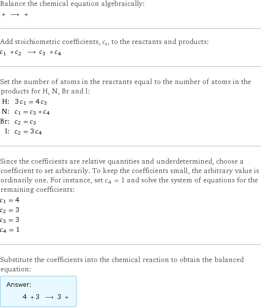 Balance the chemical equation algebraically:  + ⟶ +  Add stoichiometric coefficients, c_i, to the reactants and products: c_1 + c_2 ⟶ c_3 + c_4  Set the number of atoms in the reactants equal to the number of atoms in the products for H, N, Br and I: H: | 3 c_1 = 4 c_3 N: | c_1 = c_3 + c_4 Br: | c_2 = c_3 I: | c_2 = 3 c_4 Since the coefficients are relative quantities and underdetermined, choose a coefficient to set arbitrarily. To keep the coefficients small, the arbitrary value is ordinarily one. For instance, set c_4 = 1 and solve the system of equations for the remaining coefficients: c_1 = 4 c_2 = 3 c_3 = 3 c_4 = 1 Substitute the coefficients into the chemical reaction to obtain the balanced equation: Answer: |   | 4 + 3 ⟶ 3 + 