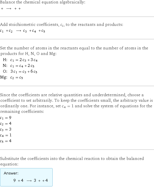 Balance the chemical equation algebraically:  + ⟶ + +  Add stoichiometric coefficients, c_i, to the reactants and products: c_1 + c_2 ⟶ c_3 + c_4 + c_5  Set the number of atoms in the reactants equal to the number of atoms in the products for H, N, O and Mg: H: | c_1 = 2 c_3 + 3 c_4 N: | c_1 = c_4 + 2 c_5 O: | 3 c_1 = c_3 + 6 c_5 Mg: | c_2 = c_5 Since the coefficients are relative quantities and underdetermined, choose a coefficient to set arbitrarily. To keep the coefficients small, the arbitrary value is ordinarily one. For instance, set c_4 = 1 and solve the system of equations for the remaining coefficients: c_1 = 9 c_2 = 4 c_3 = 3 c_4 = 1 c_5 = 4 Substitute the coefficients into the chemical reaction to obtain the balanced equation: Answer: |   | 9 + 4 ⟶ 3 + + 4 