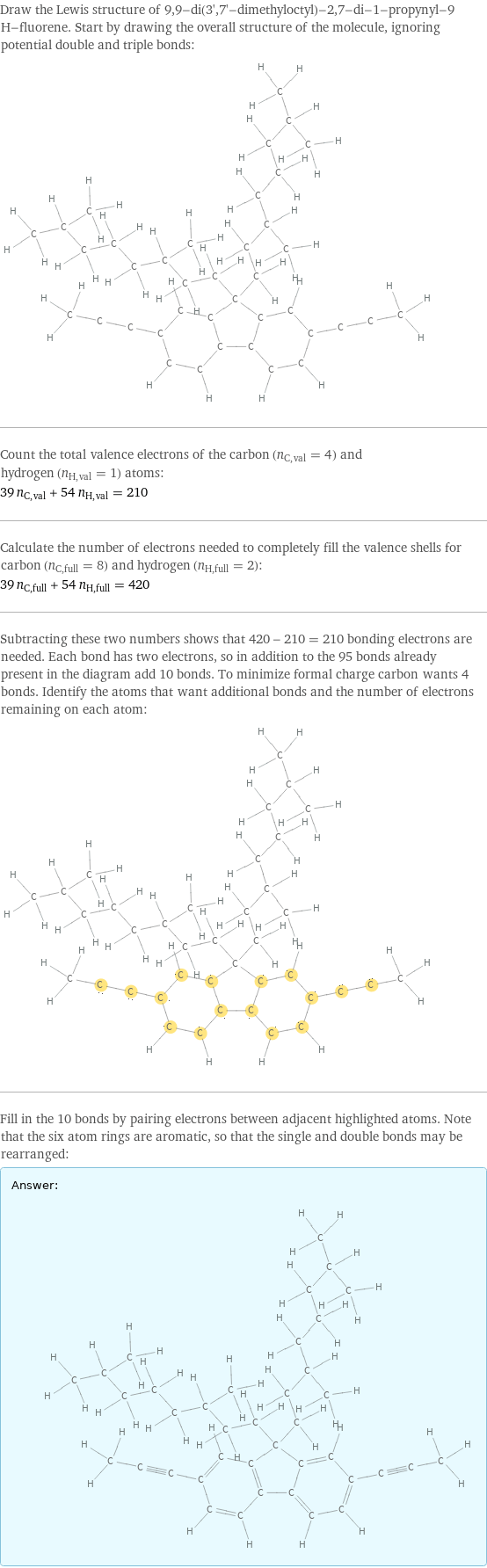 Draw the Lewis structure of 9, 9-di(3', 7'-dimethyloctyl)-2, 7-di-1-propynyl-9 H-fluorene. Start by drawing the overall structure of the molecule, ignoring potential double and triple bonds:  Count the total valence electrons of the carbon (n_C, val = 4) and hydrogen (n_H, val = 1) atoms: 39 n_C, val + 54 n_H, val = 210 Calculate the number of electrons needed to completely fill the valence shells for carbon (n_C, full = 8) and hydrogen (n_H, full = 2): 39 n_C, full + 54 n_H, full = 420 Subtracting these two numbers shows that 420 - 210 = 210 bonding electrons are needed. Each bond has two electrons, so in addition to the 95 bonds already present in the diagram add 10 bonds. To minimize formal charge carbon wants 4 bonds. Identify the atoms that want additional bonds and the number of electrons remaining on each atom:  Fill in the 10 bonds by pairing electrons between adjacent highlighted atoms. Note that the six atom rings are aromatic, so that the single and double bonds may be rearranged: Answer: |   | 