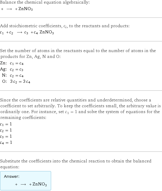 Balance the chemical equation algebraically:  + ⟶ + ZnNO3 Add stoichiometric coefficients, c_i, to the reactants and products: c_1 + c_2 ⟶ c_3 + c_4 ZnNO3 Set the number of atoms in the reactants equal to the number of atoms in the products for Zn, Ag, N and O: Zn: | c_1 = c_4 Ag: | c_2 = c_3 N: | c_2 = c_4 O: | 3 c_2 = 3 c_4 Since the coefficients are relative quantities and underdetermined, choose a coefficient to set arbitrarily. To keep the coefficients small, the arbitrary value is ordinarily one. For instance, set c_1 = 1 and solve the system of equations for the remaining coefficients: c_1 = 1 c_2 = 1 c_3 = 1 c_4 = 1 Substitute the coefficients into the chemical reaction to obtain the balanced equation: Answer: |   | + ⟶ + ZnNO3