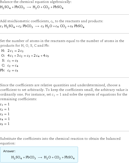 Balance the chemical equation algebraically: H_2SO_4 + PbCO_3 ⟶ H_2O + CO_2 + PbSO_4 Add stoichiometric coefficients, c_i, to the reactants and products: c_1 H_2SO_4 + c_2 PbCO_3 ⟶ c_3 H_2O + c_4 CO_2 + c_5 PbSO_4 Set the number of atoms in the reactants equal to the number of atoms in the products for H, O, S, C and Pb: H: | 2 c_1 = 2 c_3 O: | 4 c_1 + 3 c_2 = c_3 + 2 c_4 + 4 c_5 S: | c_1 = c_5 C: | c_2 = c_4 Pb: | c_2 = c_5 Since the coefficients are relative quantities and underdetermined, choose a coefficient to set arbitrarily. To keep the coefficients small, the arbitrary value is ordinarily one. For instance, set c_1 = 1 and solve the system of equations for the remaining coefficients: c_1 = 1 c_2 = 1 c_3 = 1 c_4 = 1 c_5 = 1 Substitute the coefficients into the chemical reaction to obtain the balanced equation: Answer: |   | H_2SO_4 + PbCO_3 ⟶ H_2O + CO_2 + PbSO_4