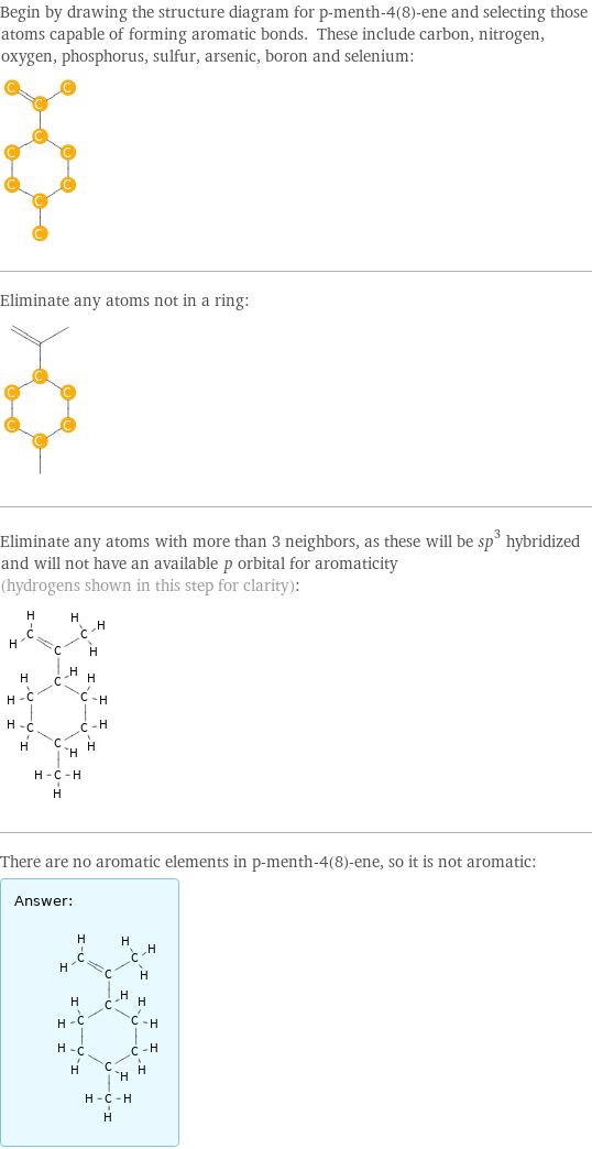 Begin by drawing the structure diagram for p-menth-4(8)-ene and selecting those atoms capable of forming aromatic bonds. These include carbon, nitrogen, oxygen, phosphorus, sulfur, arsenic, boron and selenium:  Eliminate any atoms not in a ring:  Eliminate any atoms with more than 3 neighbors, as these will be sp^3 hybridized and will not have an available \!\(\*StyleBox[