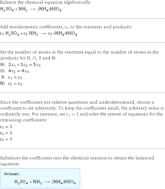 Balance the chemical equation algebraically: H_2SO_4 + NH_3 ⟶ (NH_4)HSO_4 Add stoichiometric coefficients, c_i, to the reactants and products: c_1 H_2SO_4 + c_2 NH_3 ⟶ c_3 (NH_4)HSO_4 Set the number of atoms in the reactants equal to the number of atoms in the products for H, O, S and N: H: | 2 c_1 + 3 c_2 = 5 c_3 O: | 4 c_1 = 4 c_3 S: | c_1 = c_3 N: | c_2 = c_3 Since the coefficients are relative quantities and underdetermined, choose a coefficient to set arbitrarily. To keep the coefficients small, the arbitrary value is ordinarily one. For instance, set c_1 = 1 and solve the system of equations for the remaining coefficients: c_1 = 1 c_2 = 1 c_3 = 1 Substitute the coefficients into the chemical reaction to obtain the balanced equation: Answer: |   | H_2SO_4 + NH_3 ⟶ (NH_4)HSO_4