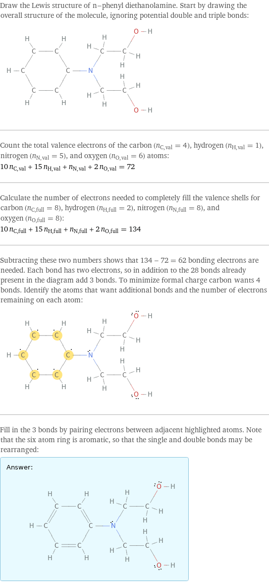 Draw the Lewis structure of n-phenyl diethanolamine. Start by drawing the overall structure of the molecule, ignoring potential double and triple bonds:  Count the total valence electrons of the carbon (n_C, val = 4), hydrogen (n_H, val = 1), nitrogen (n_N, val = 5), and oxygen (n_O, val = 6) atoms: 10 n_C, val + 15 n_H, val + n_N, val + 2 n_O, val = 72 Calculate the number of electrons needed to completely fill the valence shells for carbon (n_C, full = 8), hydrogen (n_H, full = 2), nitrogen (n_N, full = 8), and oxygen (n_O, full = 8): 10 n_C, full + 15 n_H, full + n_N, full + 2 n_O, full = 134 Subtracting these two numbers shows that 134 - 72 = 62 bonding electrons are needed. Each bond has two electrons, so in addition to the 28 bonds already present in the diagram add 3 bonds. To minimize formal charge carbon wants 4 bonds. Identify the atoms that want additional bonds and the number of electrons remaining on each atom:  Fill in the 3 bonds by pairing electrons between adjacent highlighted atoms. Note that the six atom ring is aromatic, so that the single and double bonds may be rearranged: Answer: |   | 